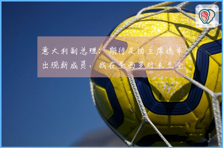 意大利副总理：期待足协主席选举出现新成员，我在圣西罗对米兰全队表示不满