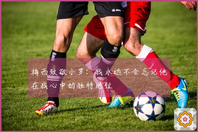 梅西致敬小罗：我永远不会忘记他在我心中的独特地位