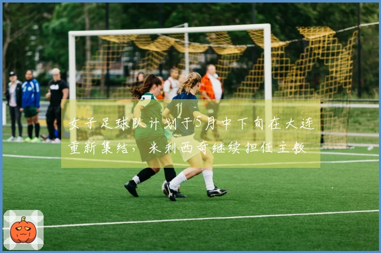 女子足球队计划于5月中下旬在大连重新集结，米利西奇继续担任主教练基本确定