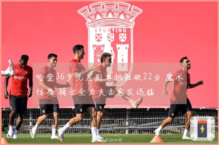 哈登36岁无差别单挑狂砍22分 魔术惊恐 骑士全力夹击愈发迅猛