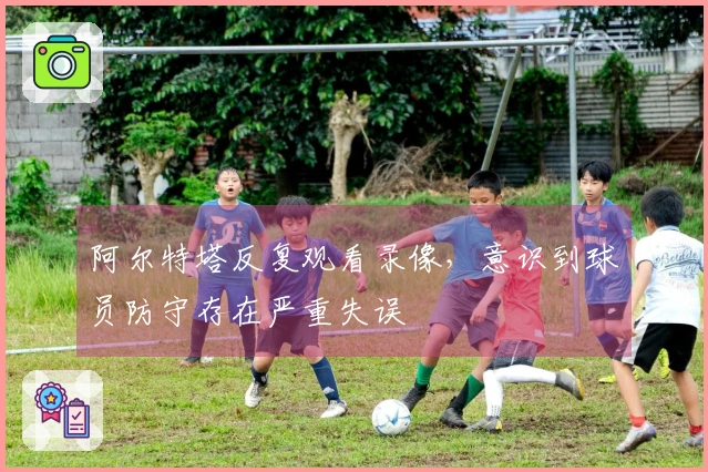 阿尔特塔反复观看录像，意识到球员防守存在严重失误