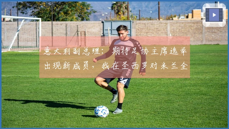 意大利副总理：期待足协主席选举出现新成员，我在圣西罗对米兰全队表示不满