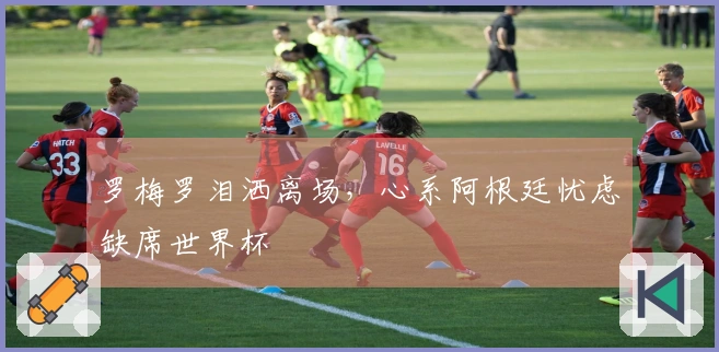 罗梅罗泪洒离场，心系阿根廷忧虑缺席世界杯
