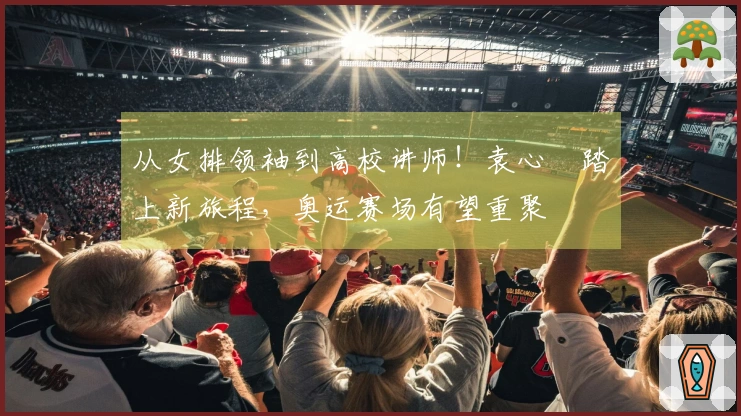 从女排领袖到高校讲师！袁心玥踏上新旅程，奥运赛场有望重聚
