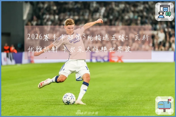 2026赛季中超第5轮精选五球：瓦科优雅挑射 卡尔采夫惊艳世界波