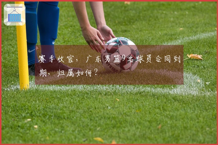 赛季收官，广东男篮9名球员合同到期，归属如何？