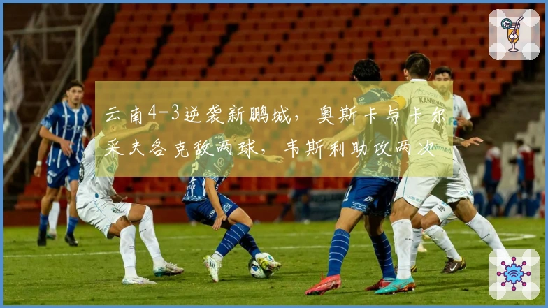 云南4-3逆袭新鹏城，奥斯卡与卡尔采夫各克敌两球，韦斯利助攻两次并进一球