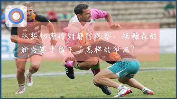 从热切期待到静待观察，杨瀚森的新秀赛季留下了怎样的印记？