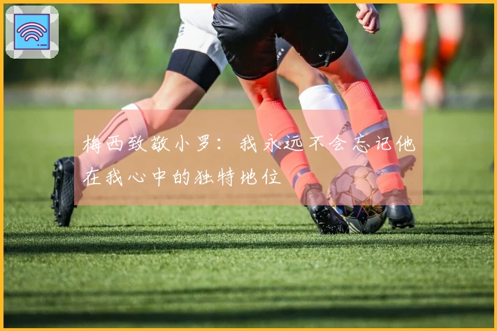 梅西致敬小罗：我永远不会忘记他在我心中的独特地位