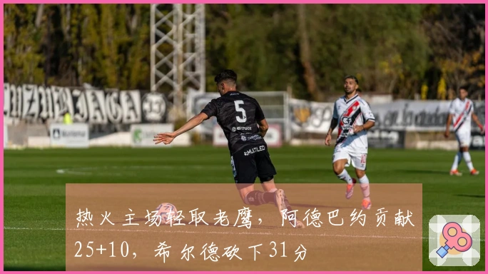 热火主场轻取老鹰，阿德巴约贡献25+10，希尔德砍下31分