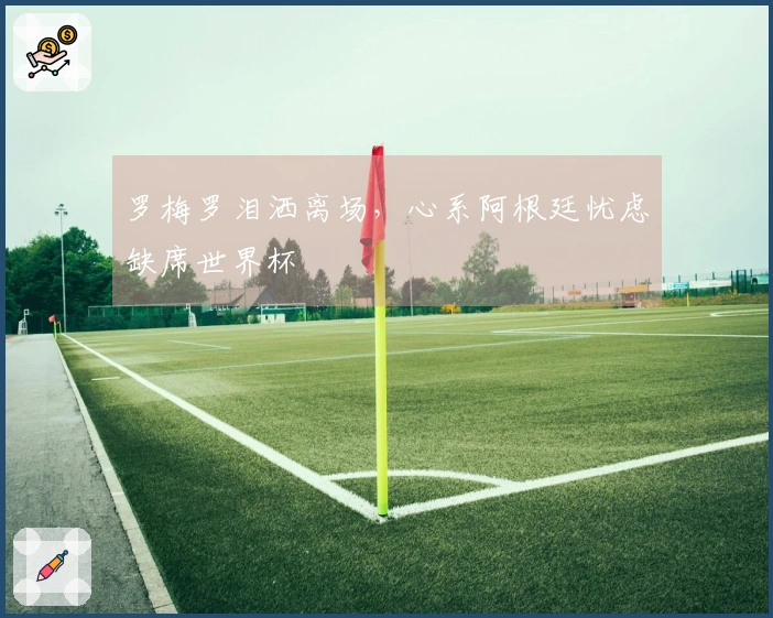 罗梅罗泪洒离场，心系阿根廷忧虑缺席世界杯
