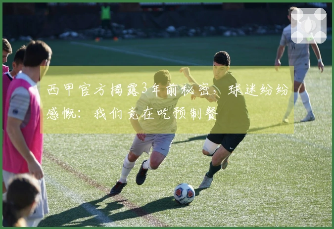 西甲官方揭露3年前秘密，球迷纷纷感慨：我们竟在吃预制餐