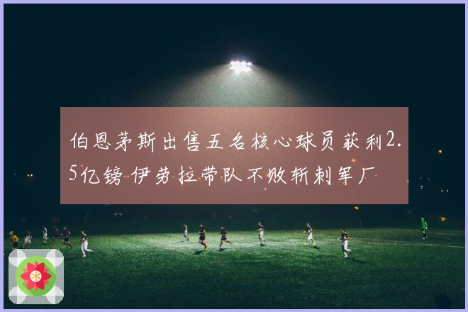 伯恩茅斯出售五名核心球员获利2.5亿镑 伊劳拉带队不败斩刺军厂