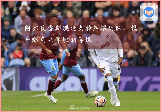 阿尔瓦雷斯现场支持阿根廷队，携手球员共享胜利喜悦