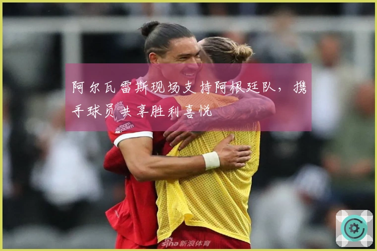 阿尔瓦雷斯现场支持阿根廷队，携手球员共享胜利喜悦