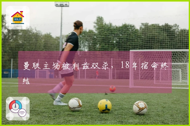 曼联主场被利兹双杀，18年宿命终结